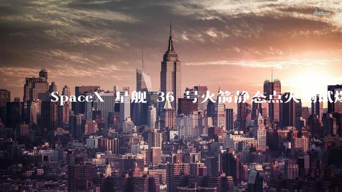 SpaceX 星舰 36 号火箭静态点火测试爆炸，爆炸的原因是什么？会对星舰发展产生什么影响？